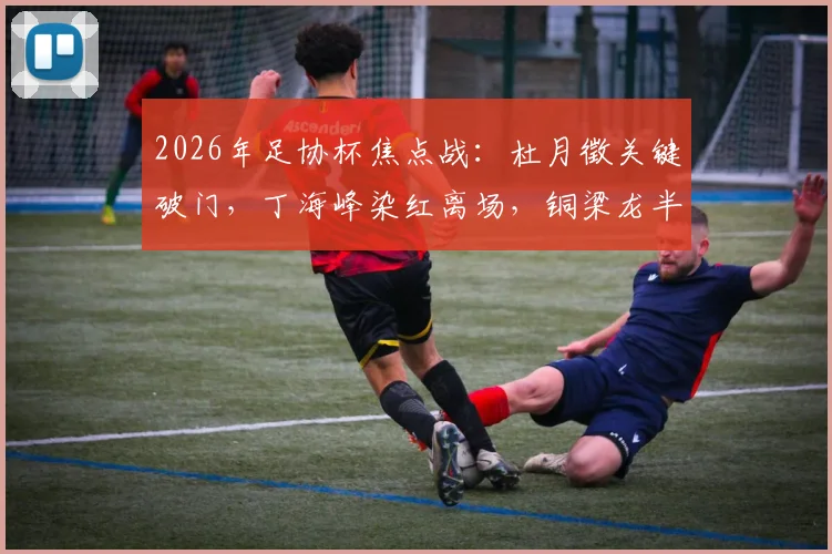 2026年足协杯焦点战：杜月徵关键破门，丁海峰染红离场，铜梁龙半场1-0力克西海岸，晋级形势解析
