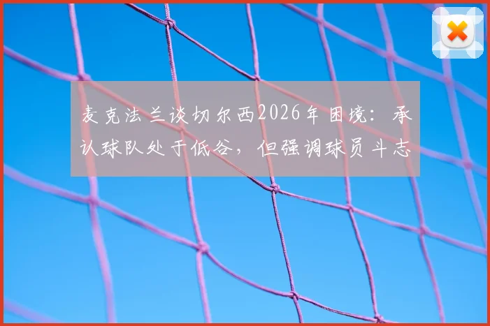 麦克法兰谈切尔西2026年困境:承认球队处于低谷,但强调球员斗志仍在,详解蓝军现状与出路
