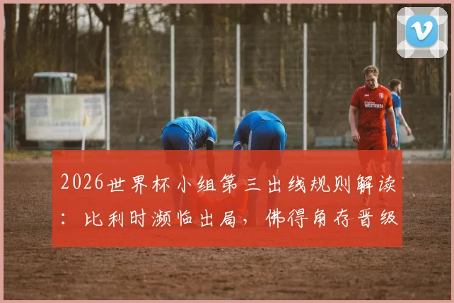 2026世界杯小组第三出线规则解读:比利时濒临出局,佛得角存晋级可能,E组F组形势分析