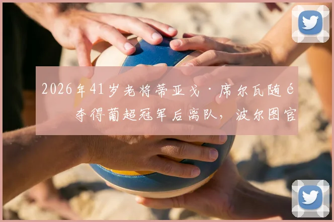 2026年41岁老将蒂亚戈·席尔瓦随队夺得葡超冠军后离队,波尔图官方发布公告确认其离队决定