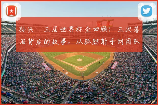 孙兴慜三届世界杯全回顾：三次落泪背后的故事，从孤胆射手到团队助攻者的2026新角色