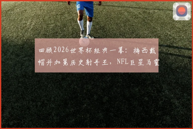 回顾2026世界杯经典一幕：梅西戴帽并加冕历史射手王，NFL巨星马霍姆斯连发GOAT表情盛赞，附高清比赛集锦