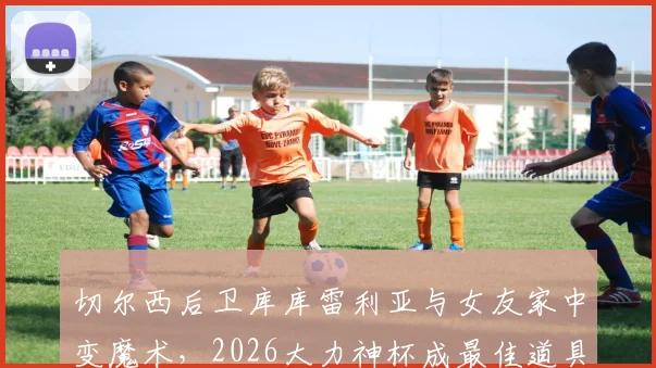 切尔西后卫库库雷利亚与女友家中变魔术,2026大力神杯成最佳道具,完整视频引热议