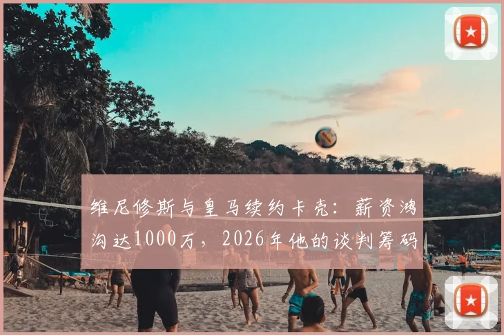 维尼修斯与皇马续约卡壳:薪资鸿沟达1000万,2026年他的谈判筹码还剩多少?