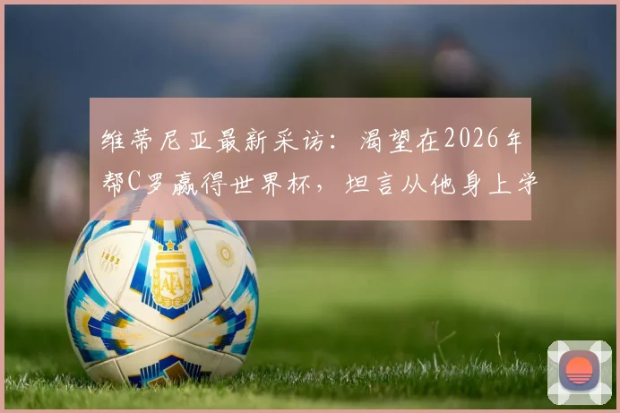 维蒂尼亚最新采访：渴望在2026年帮C罗赢得世界杯，坦言从他身上学到专业与认真的职业精神