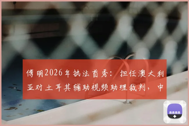 傅明2026年执法首秀：担任澳大利亚对土耳其辅助视频助理裁判，中国裁判如何在国际赛场证明实力？