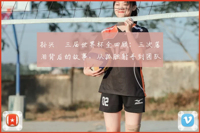 孙兴慜三届世界杯全回顾:三次落泪背后的故事,从孤胆射手到团队助攻者的2026新角色