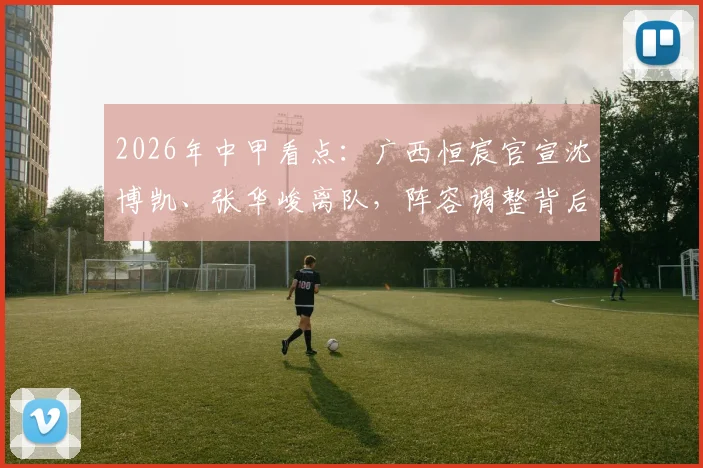 2026年中甲看点:广西恒宸官宣沈博凯、张华峻离队,阵容调整背后的俱乐部新战略解析