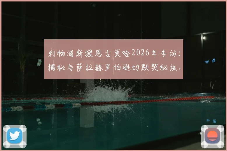 利物浦新援恩古莫哈2026年专访:揭秘与萨拉赫罗伯逊的默契秘诀,分享快速融入豪门的心路历程