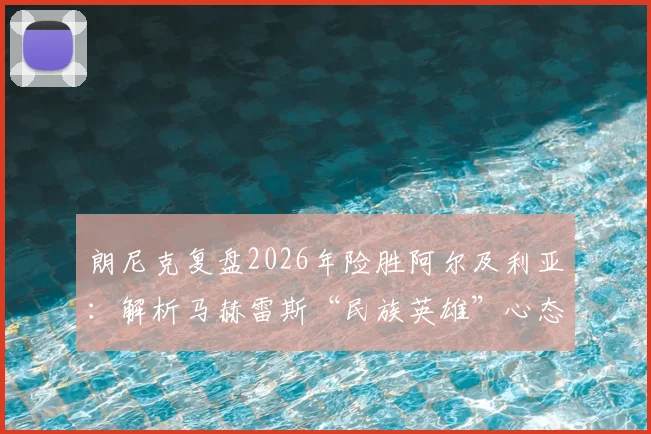 朗尼克复盘2026年险胜阿尔及利亚：解析马赫雷斯“民族英雄”心态对比赛关键影响