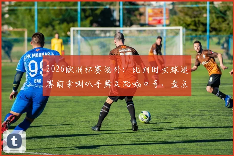 2026欧洲杯赛场外:比利时女球迷赛前拿喇叭手舞足蹈喊口号,盘点足坛那些令人印象深刻的狂热助威瞬间