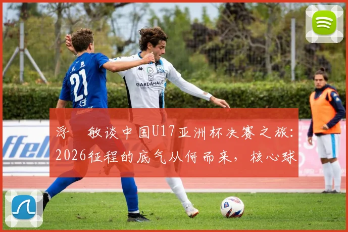浮嶋敏谈中国U17亚洲杯决赛之旅：2026征程的底气从何而来，核心球员优势剖析