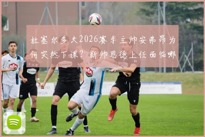 杜塞尔多夫2026赛季主帅安弗昂为何突然下课？新帅恩德上任面临哪些挑战？最新官方声明解读