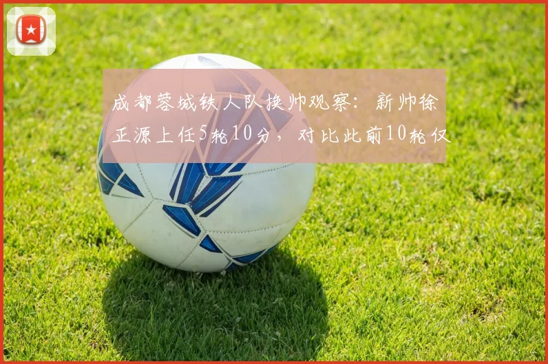 成都蓉城铁人队换帅观察：新帅徐正源上任5轮10分，对比此前10轮仅7分，三大改变是关键