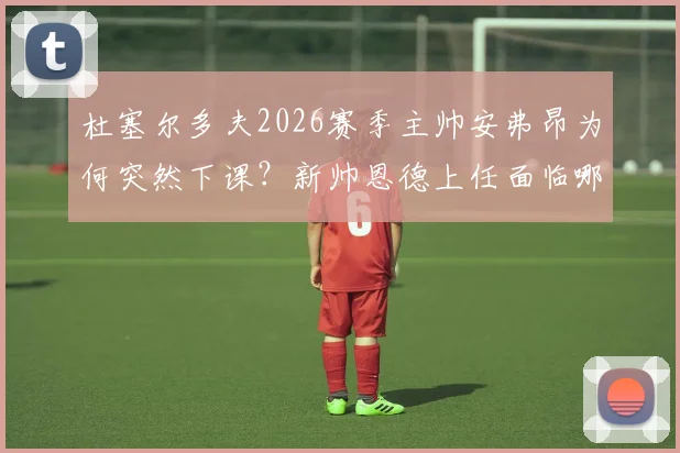 杜塞尔多夫2026赛季主帅安弗昂为何突然下课？新帅恩德上任面临哪些挑战？最新官方声明解读