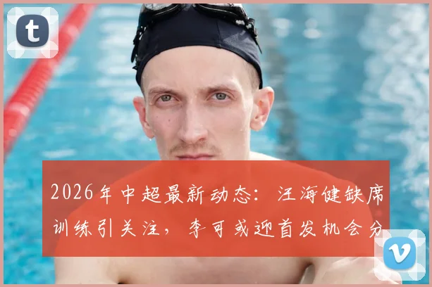 2026年中超最新动态：汪海健缺席训练引关注，李可或迎首发机会分析