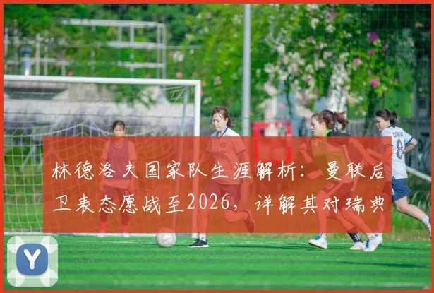 林德洛夫国家队生涯解析:曼联后卫表态愿战至2026,详解其对瑞典队的持续贡献与价值
