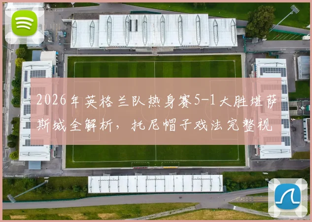 2026年英格兰队热身赛5-1大胜堪萨斯城全解析,托尼帽子戏法完整视频回顾与战术分析