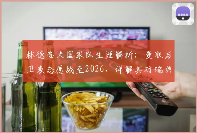 林德洛夫国家队生涯解析：曼联后卫表态愿战至2026，详解其对瑞典队的持续贡献与价值