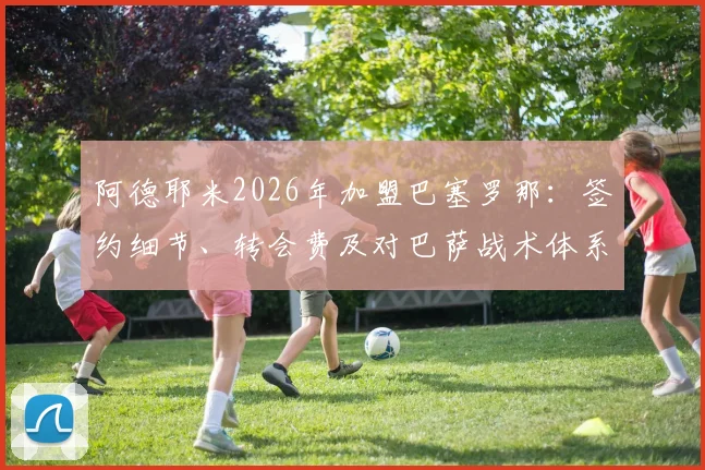 阿德耶米2026年加盟巴塞罗那：签约细节、转会费及对巴萨战术体系的影响分析