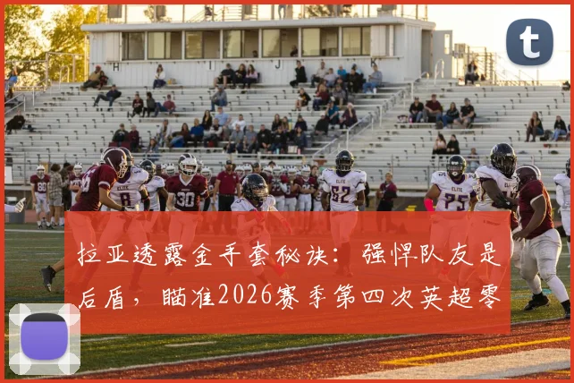 拉亚透露金手套秘诀：强悍队友是后盾，瞄准2026赛季第四次英超零封王