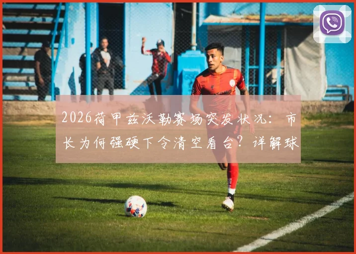 2026荷甲兹沃勒赛场突发状况:市长为何强硬下令清空看台?详解球迷面罩事件全程