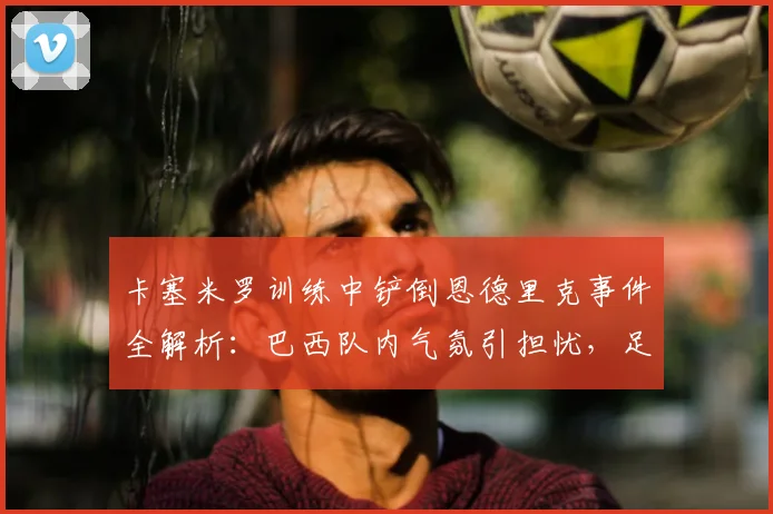 卡塞米罗训练中铲倒恩德里克事件全解析：巴西队内气氛引担忧，足协如何应对2026世界杯前舆论危机