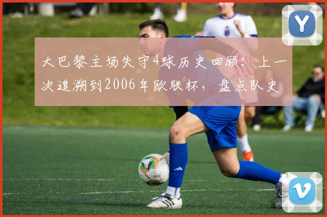 大巴黎主场失守4球历史回顾：上一次追溯到2006年欧联杯，盘点队史罕见主场惨败与防守数据解析