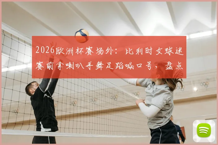 2026欧洲杯赛场外：比利时女球迷赛前拿喇叭手舞足蹈喊口号，盘点足坛那些令人印象深刻的狂热助威瞬间