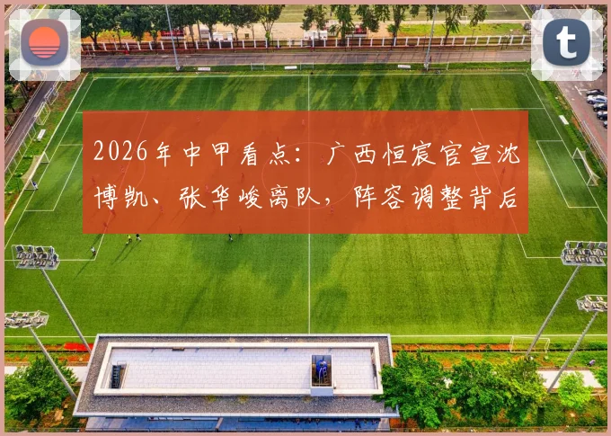 2026年中甲看点：广西恒宸官宣沈博凯、张华峻离队，阵容调整背后的俱乐部新战略解析