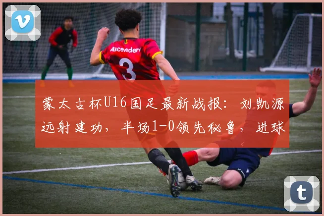 蒙太古杯U16国足最新战报：刘凯源远射建功，半场1-0领先秘鲁，进球回放与分析