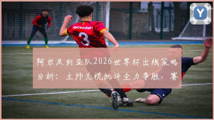 阿尔及利亚队2026世界杯出线策略分析：主帅无视批评全力争胜，赛程与阵容深度解读