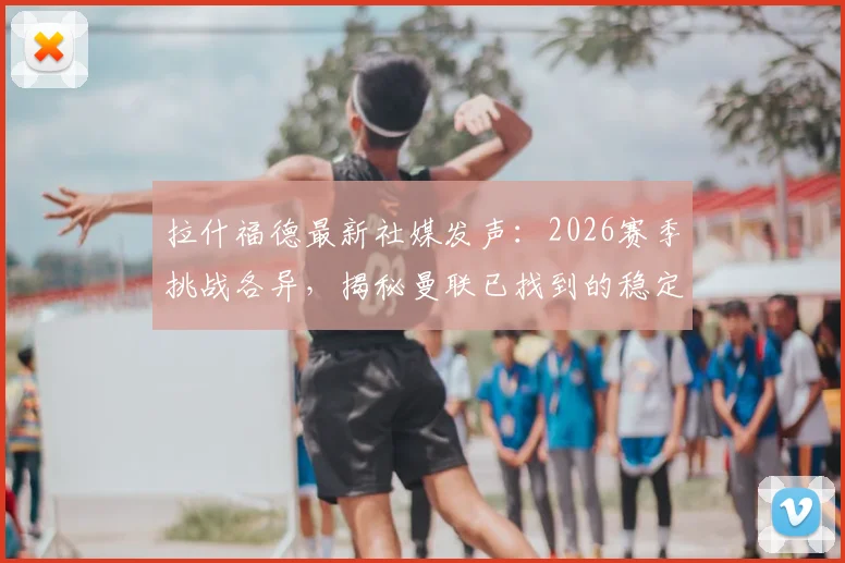 拉什福德最新社媒发声:2026赛季挑战各异,揭秘曼联已找到的稳定应对之道