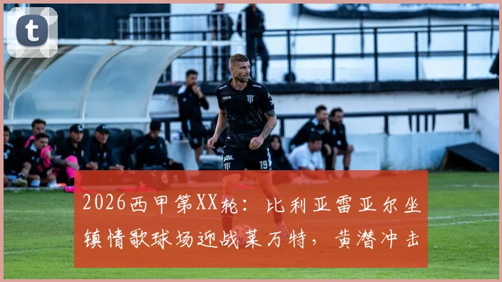 2026西甲第XX轮:比利亚雷亚尔坐镇情歌球场迎战莱万特,黄潜冲击欧战,副班长为保级殊死一搏