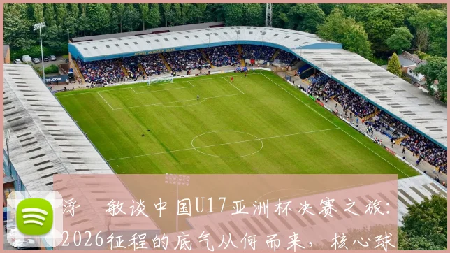浮嶋敏谈中国U17亚洲杯决赛之旅:2026征程的底气从何而来,核心球员优势剖析