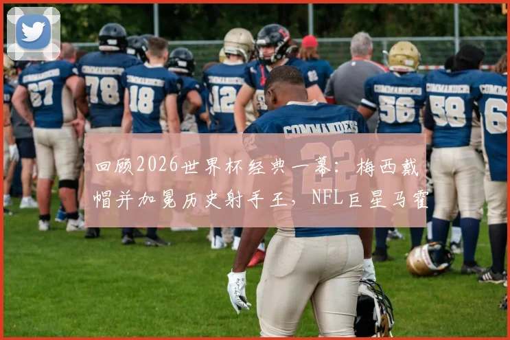 回顾2026世界杯经典一幕:梅西戴帽并加冕历史射手王,NFL巨星马霍姆斯连发GOAT表情盛赞,附高清比赛集锦