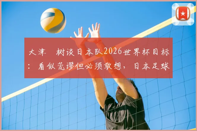 大津祐树谈日本队2026世界杯目标:看似荒谬但必须敢想,日本足球野心背后的真实逻辑