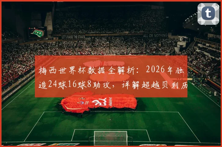 梅西世界杯数据全解析：2026年独造24球16球8助攻，详解超越贝利历史纪录全过程