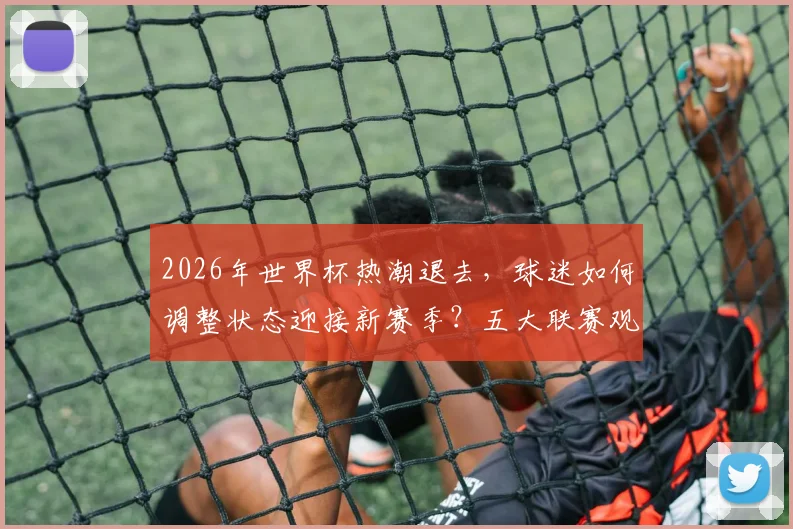 2026年世界杯热潮退去，球迷如何调整状态迎接新赛季？五大联赛观赛指南与主队前景解析