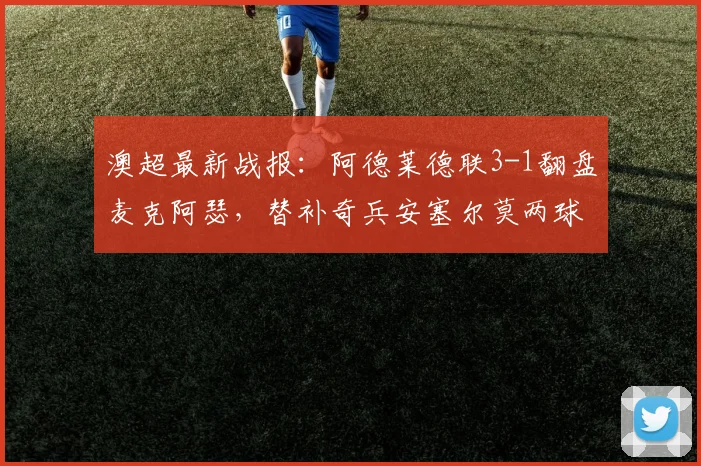 澳超最新战报：阿德莱德联3-1翻盘麦克阿瑟，替补奇兵安塞尔莫两球导演逆转好戏，附2026赛季积分榜走势分析
