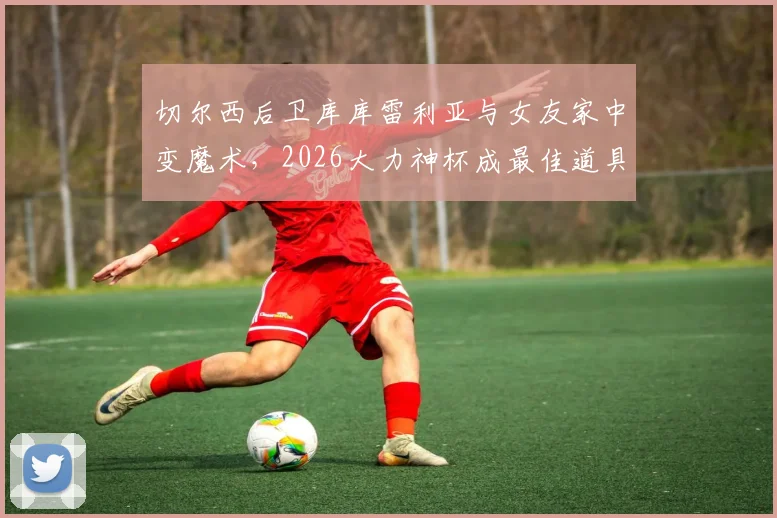 切尔西后卫库库雷利亚与女友家中变魔术，2026大力神杯成最佳道具，完整视频引热议
