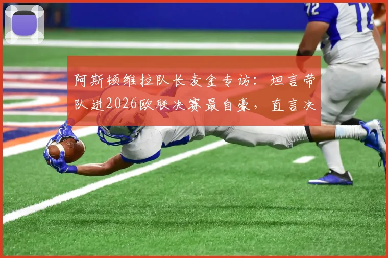 阿斯顿维拉队长麦金专访:坦言带队进2026欧联决赛最自豪,直言决赛目标就是再进球!