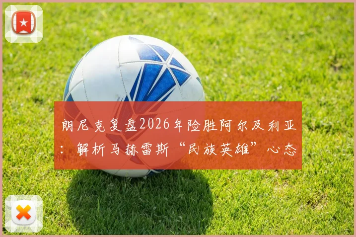 朗尼克复盘2026年险胜阿尔及利亚:解析马赫雷斯“民族英雄”心态对比赛关键影响