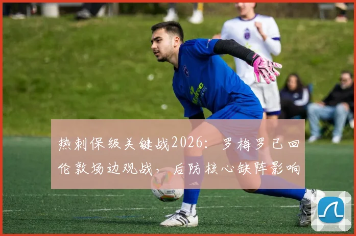 热刺保级关键战2026:罗梅罗已回伦敦场边观战,后防核心缺阵影响深度分析