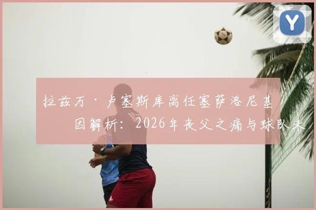 拉兹万·卢塞斯库离任塞萨洛尼基原因解析：2026年丧父之痛与球队未来规划成关键