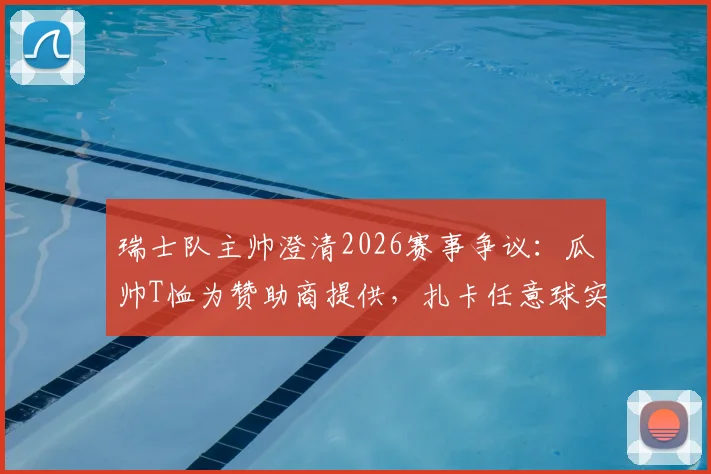 瑞士队主帅澄清2026赛事争议:瓜帅T恤为赞助商提供,扎卡任意球实属意外