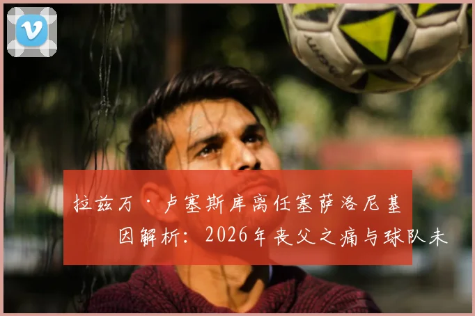 拉兹万·卢塞斯库离任塞萨洛尼基原因解析：2026年丧父之痛与球队未来规划成关键