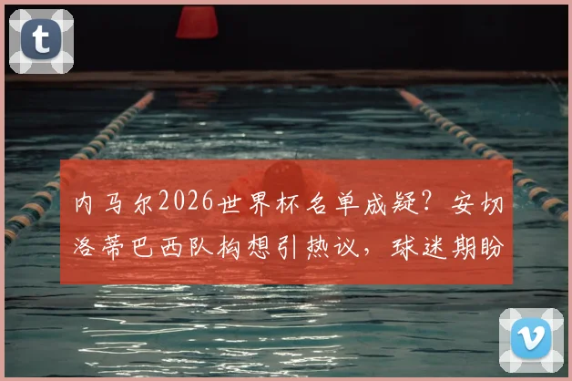内马尔2026世界杯名单成疑?安切洛蒂巴西队构想引热议,球迷期盼桑巴巨星回归