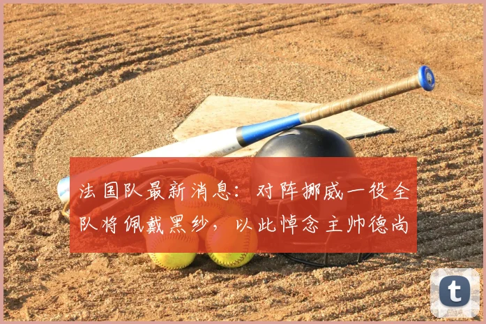 法国队最新消息：对阵挪威一役全队将佩戴黑纱，以此悼念主帅德尚2026年辞世的母亲