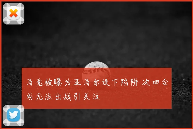 马竞被曝为亚马尔设下陷阱 次回合或无法出战引关注